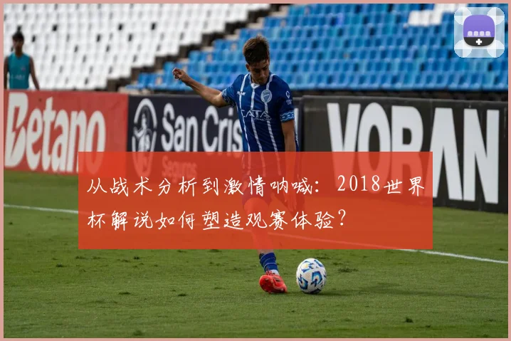 从战术分析到激情呐喊:2018世界杯解说如何塑造观赛体验?