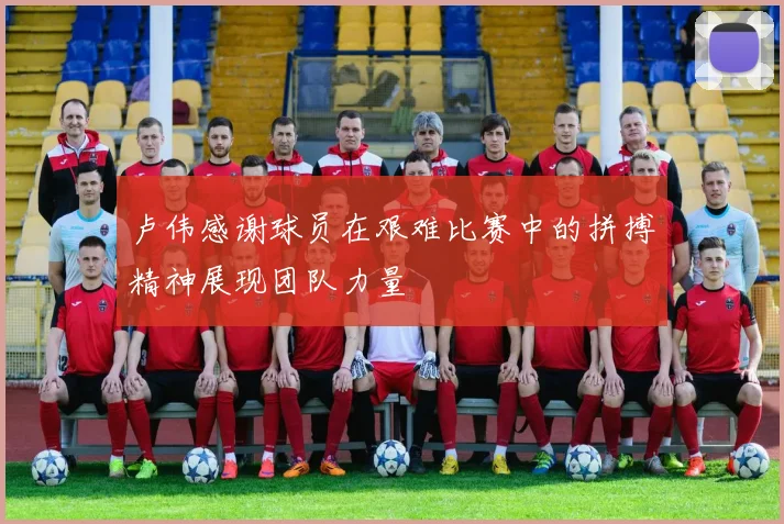 卢伟感谢球员在艰难比赛中的拼搏精神展现团队力量