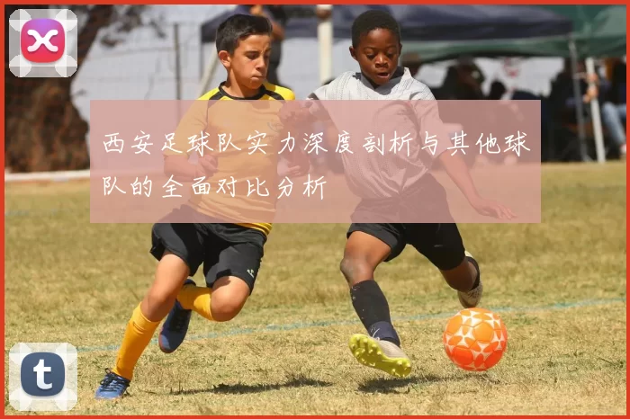 西安足球队实力深度剖析与其他球队的全面对比分析