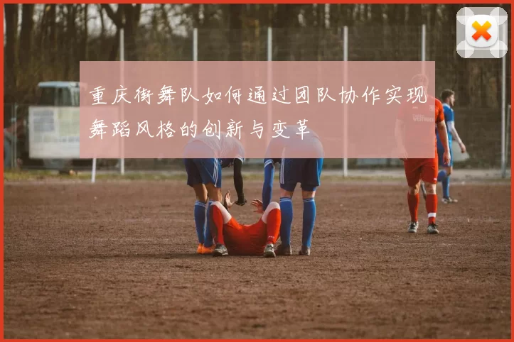 重庆街舞队如何通过团队协作实现舞蹈风格的创新与变革