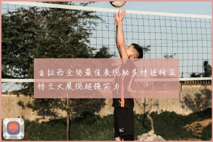 吉拉西全场最佳表现助多特逆转亚特兰大展现超强实力