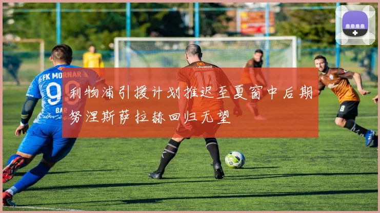 利物浦引援计划推迟至夏窗中后期努涅斯萨拉赫回归无望