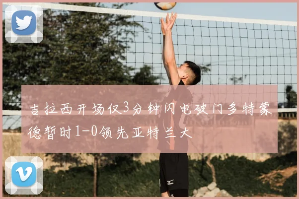 吉拉西开场仅3分钟闪电破门多特蒙德暂时1-0领先亚特兰大