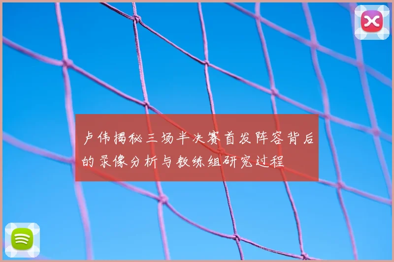 卢伟揭秘三场半决赛首发阵容背后的录像分析与教练组研究过程