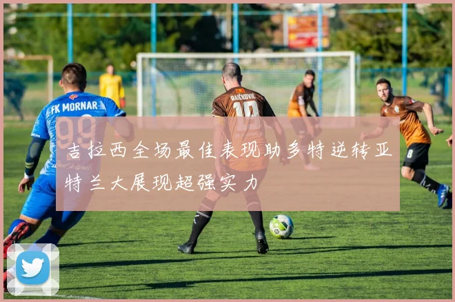 吉拉西全场最佳表现助多特逆转亚特兰大展现超强实力