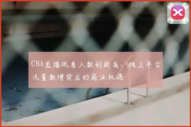CBA直播观看人数创新高,线上平台流量激增背后的商业机遇