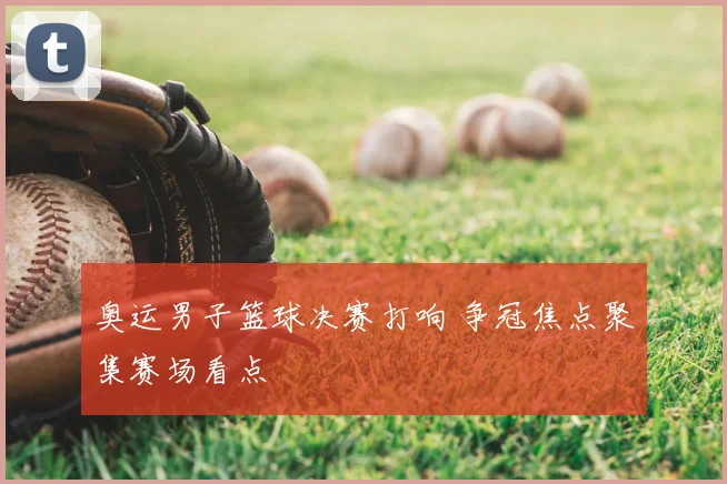 奥运男子篮球决赛打响 争冠焦点聚集赛场看点