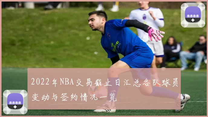 2022年NBA交易截止日汇总各队球员变动与签约情况一览