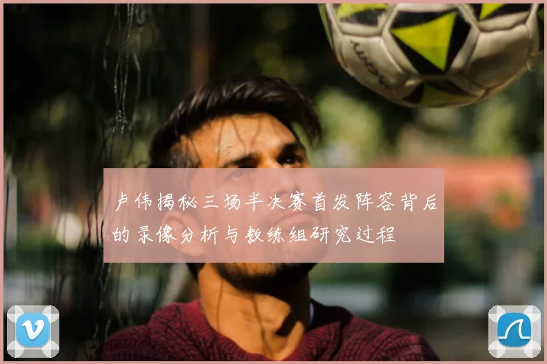 卢伟揭秘三场半决赛首发阵容背后的录像分析与教练组研究过程