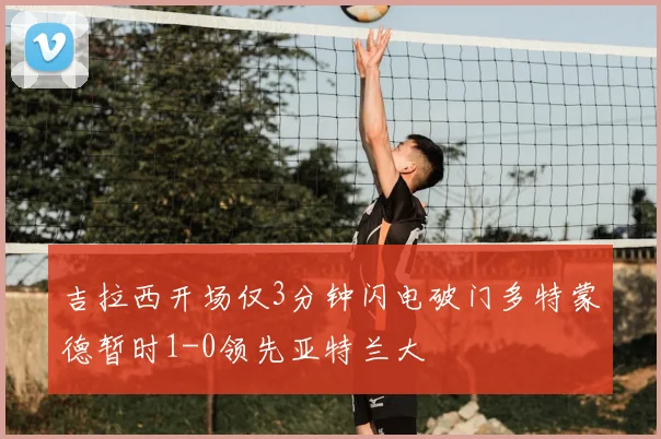 吉拉西开场仅3分钟闪电破门多特蒙德暂时1-0领先亚特兰大