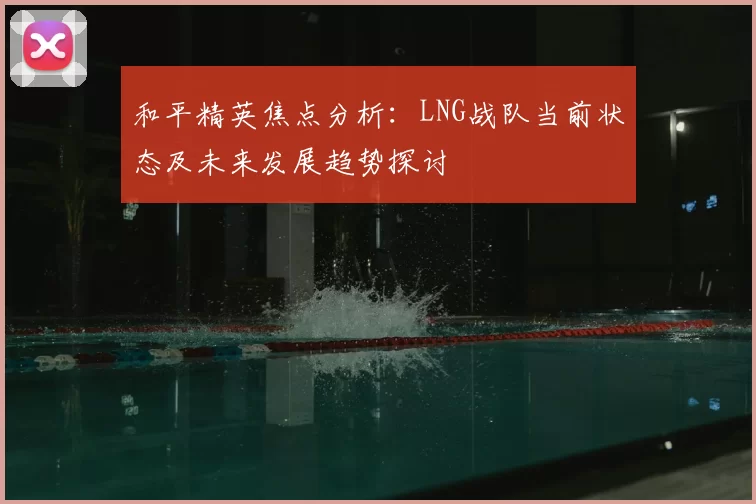 和平精英焦点分析：LNG战队当前状态及未来发展趋势探讨