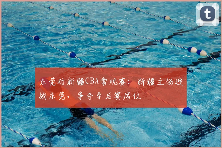 东莞对新疆CBA常规赛:新疆主场迎战东莞,争夺季后赛席位