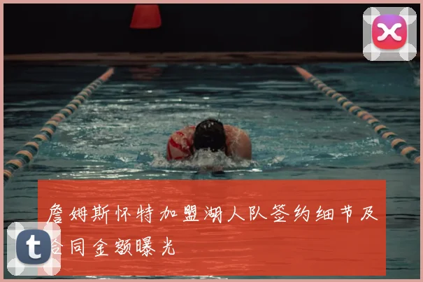詹姆斯怀特加盟湖人队签约细节及合同金额曝光