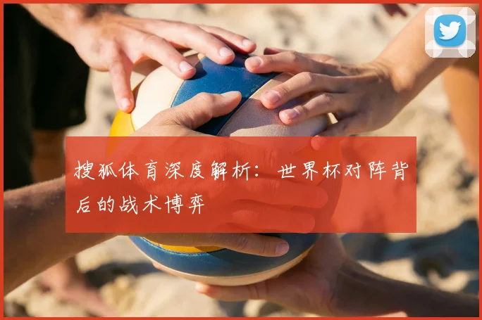搜狐体育深度解析：世界杯对阵背后的战术博弈