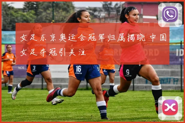 女足东京奥运会冠军归属揭晓 中国女足夺冠引关注