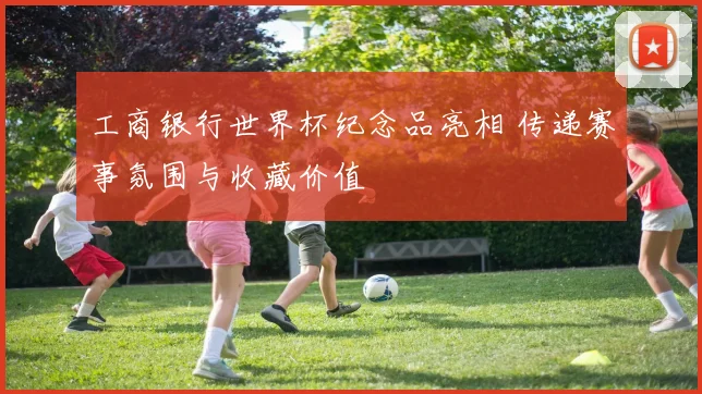 工商银行世界杯纪念品亮相 传递赛事氛围与收藏价值