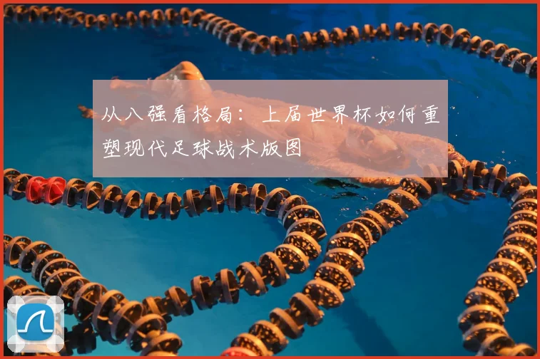 从八强看格局:上届世界杯如何重塑现代足球战术版图