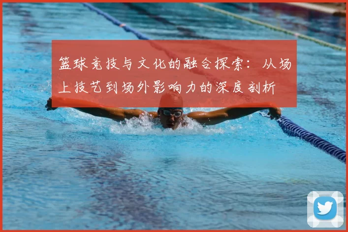 篮球竞技与文化的融合探索：从场上技艺到场外影响力的深度剖析