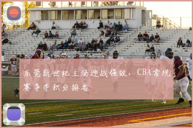 东莞新世纪主场迎战强敌,CBA常规赛争夺积分排名