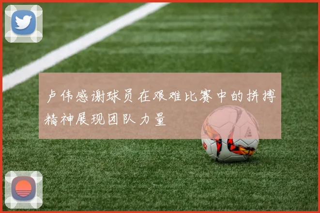 卢伟感谢球员在艰难比赛中的拼搏精神展现团队力量