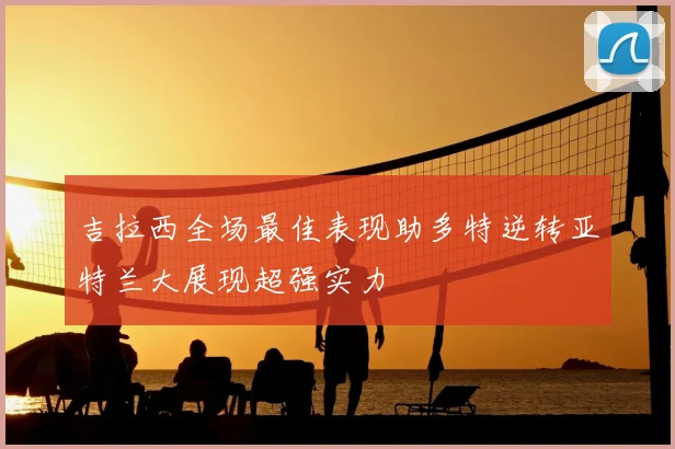 吉拉西全场最佳表现助多特逆转亚特兰大展现超强实力
