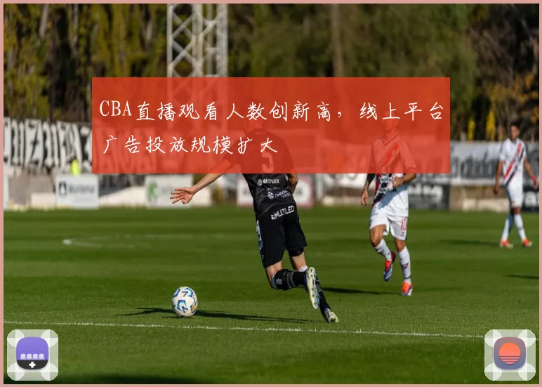 CBA直播观看人数创新高,线上平台广告投放规模扩大