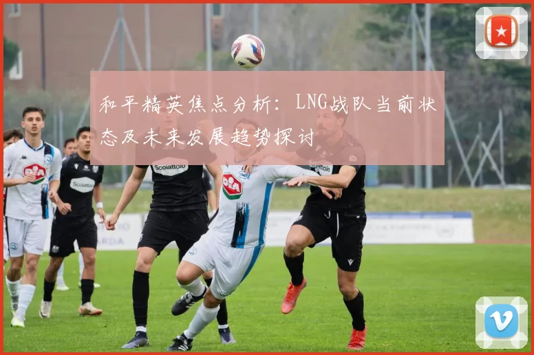 和平精英焦点分析：LNG战队当前状态及未来发展趋势探讨