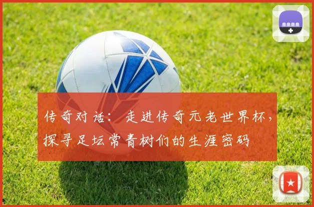 传奇对话:走进传奇元老世界杯,探寻足坛常青树们的生涯密码