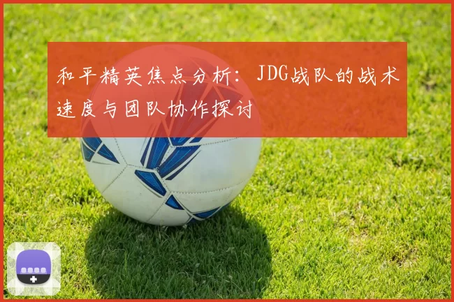 和平精英焦点分析：JDG战队的战术速度与团队协作探讨