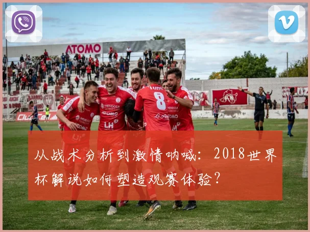 从战术分析到激情呐喊:2018世界杯解说如何塑造观赛体验?